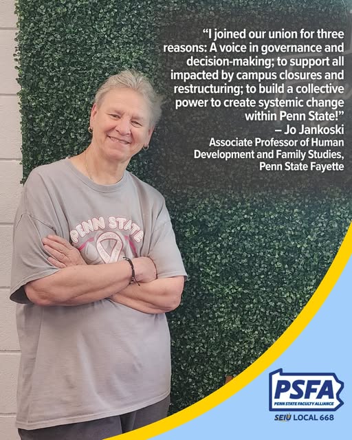 I joined our union for three reasons: a voice in governance and decision-making; to support all impacted by campus closures and restructuring; to build a collective power to create systemic change within Penn State! - Jo Jankoski, Associate Professor of Human Development and Family Studies, Penn State Fayette
